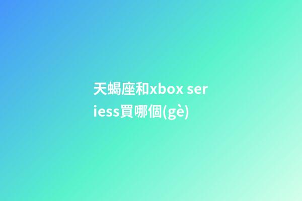 天蝎座和xbox seriess買哪個(gè)-第1張-星座運(yùn)勢(shì)-玄機(jī)派